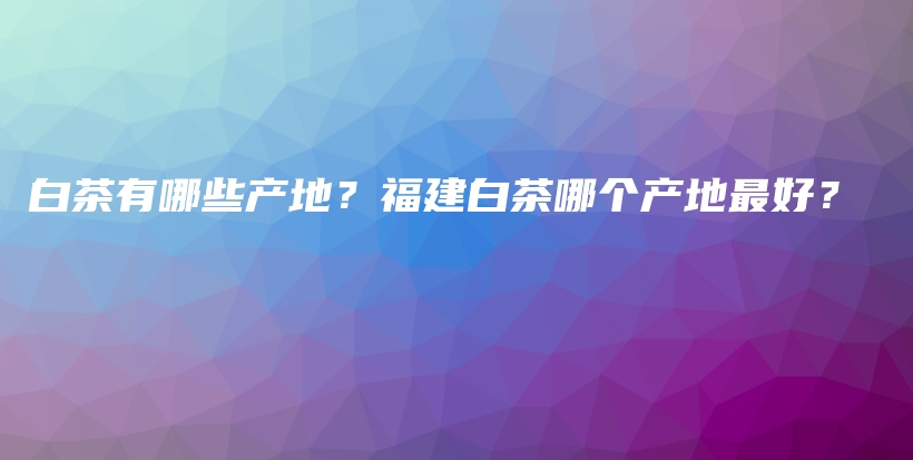 白茶有哪些產(chǎn)地？福建白茶哪個產(chǎn)地最好？插圖