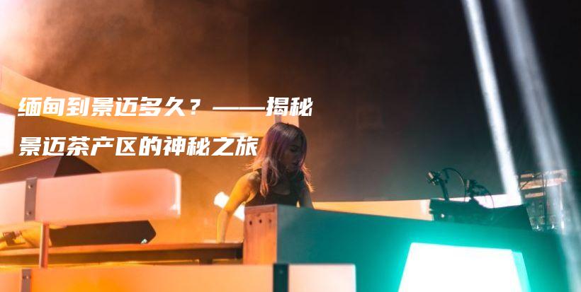 緬甸到景邁多久？——揭秘景邁茶產(chǎn)區(qū)的神秘之旅插圖