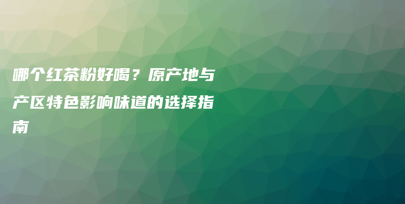 哪個紅茶粉好喝？原產(chǎn)地與產(chǎn)區(qū)特色影響味道的選擇指南插圖