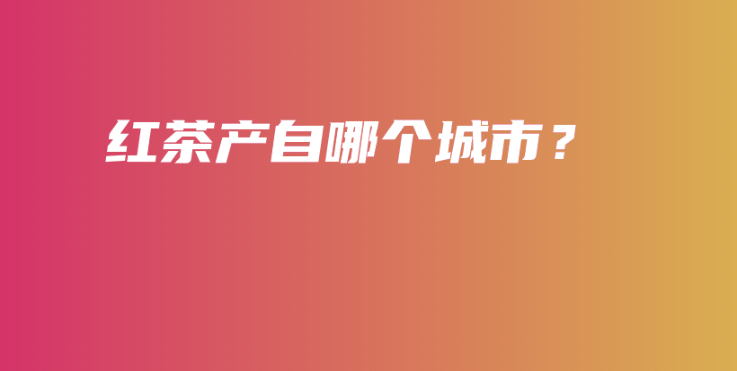 紅茶產(chǎn)自哪個(gè)城市？插圖