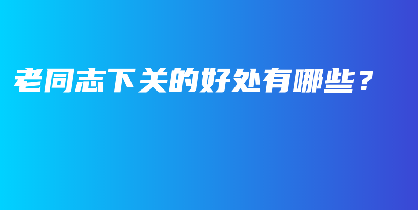 老同志下關(guān)的好處有哪些？插圖