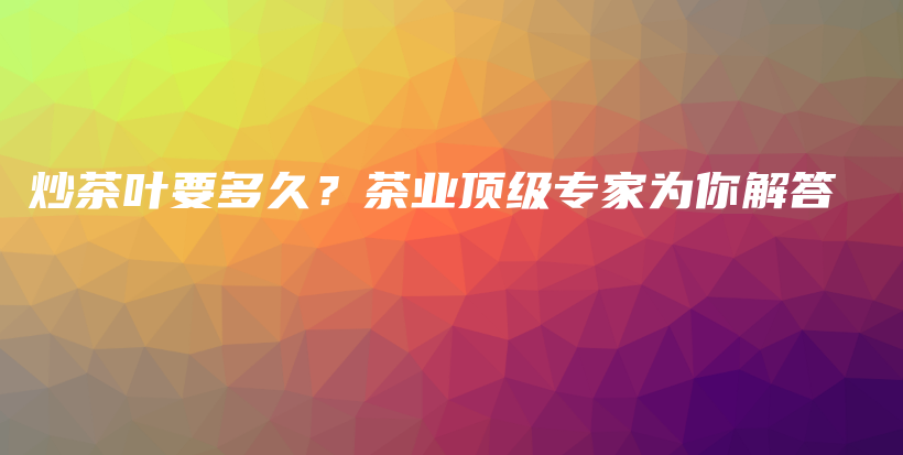 炒茶葉要多久？茶業(yè)頂級專家為你解答插圖