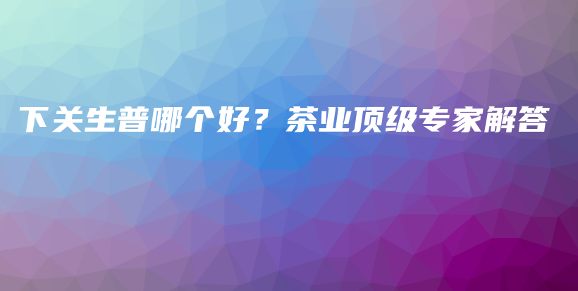 下關(guān)生普哪個好？茶業(yè)頂級專家解答插圖