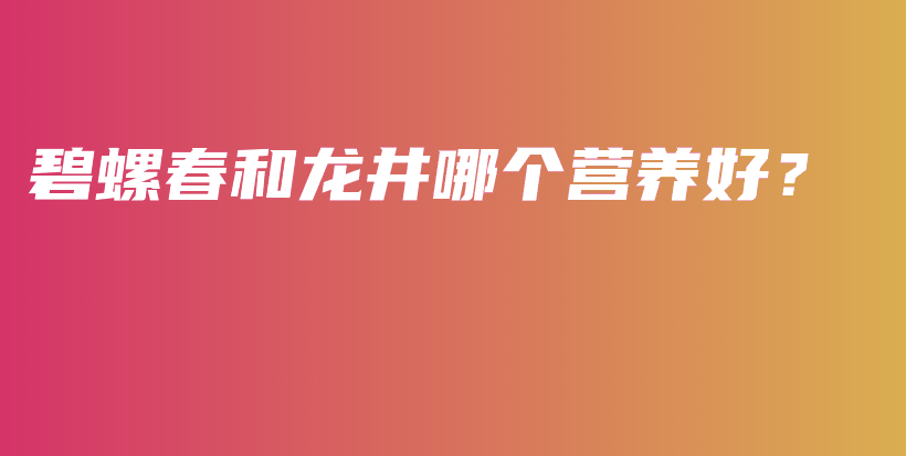 碧螺春和龍井哪個(gè)營(yíng)養(yǎng)好？插圖