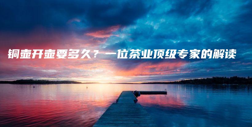 銅壺開壺要多久？一位茶業(yè)頂級(jí)專家的解讀插圖