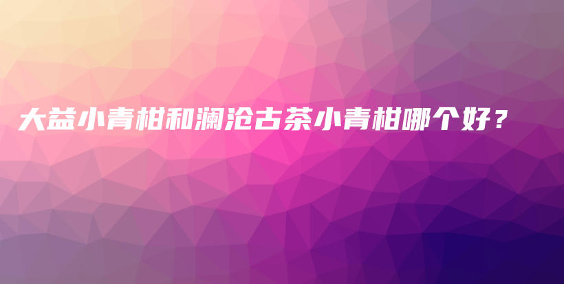 大益小青柑和瀾滄古茶小青柑哪個好？插圖