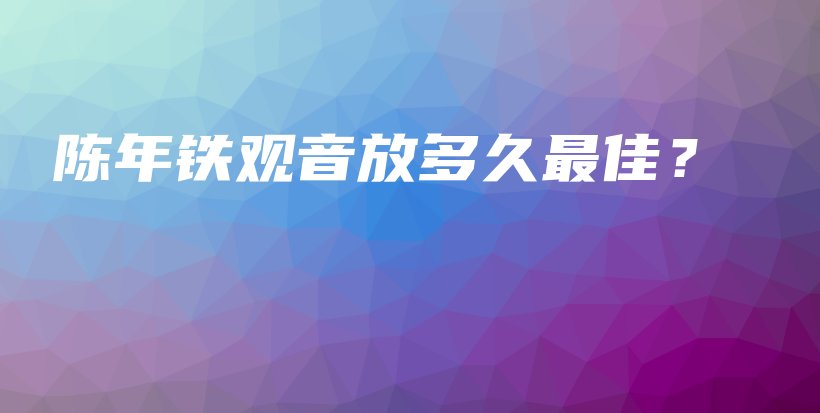 陳年鐵觀音放多久最佳？插圖