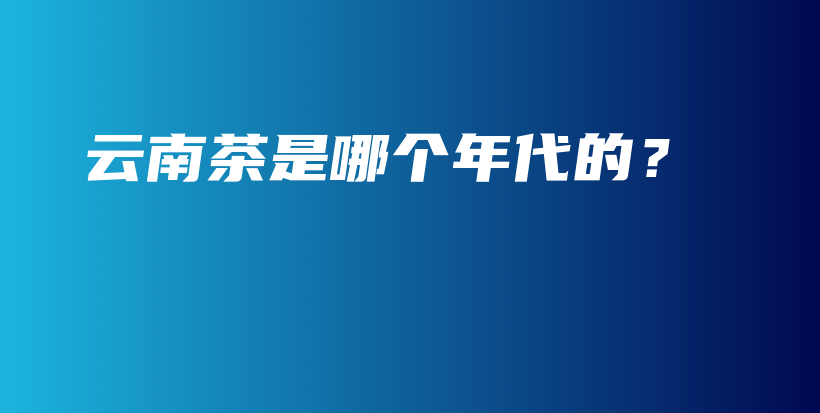 云南茶是哪個(gè)年代的？插圖