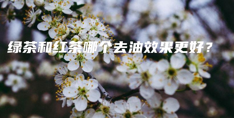 綠茶和紅茶哪個(gè)去油效果更好？插圖