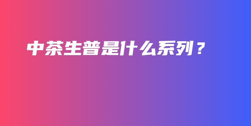 中茶生普是什么系列？插圖