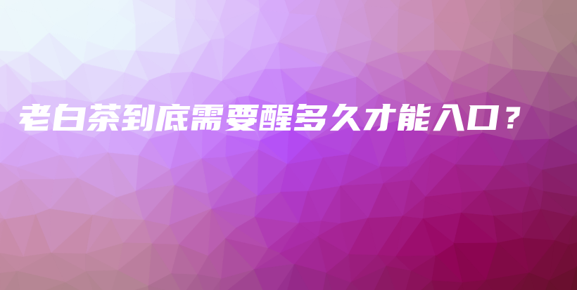 老白茶到底需要醒多久才能入口？插圖