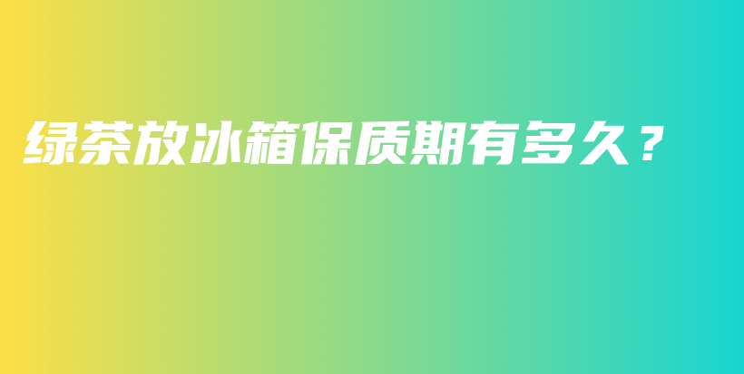 綠茶放冰箱保質(zhì)期有多久？插圖