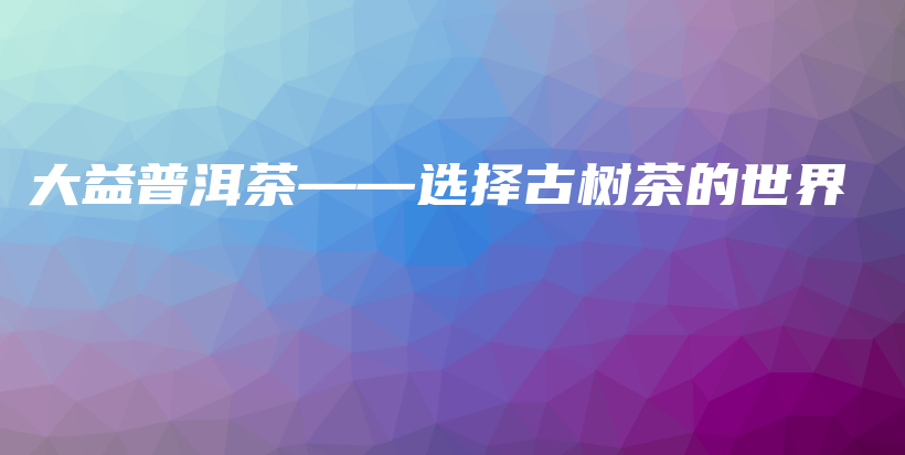 大益普洱茶——選擇古樹(shù)茶的世界插圖
