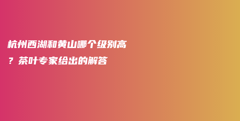 杭州西湖和黃山哪個級別高？茶葉專家給出的解答插圖