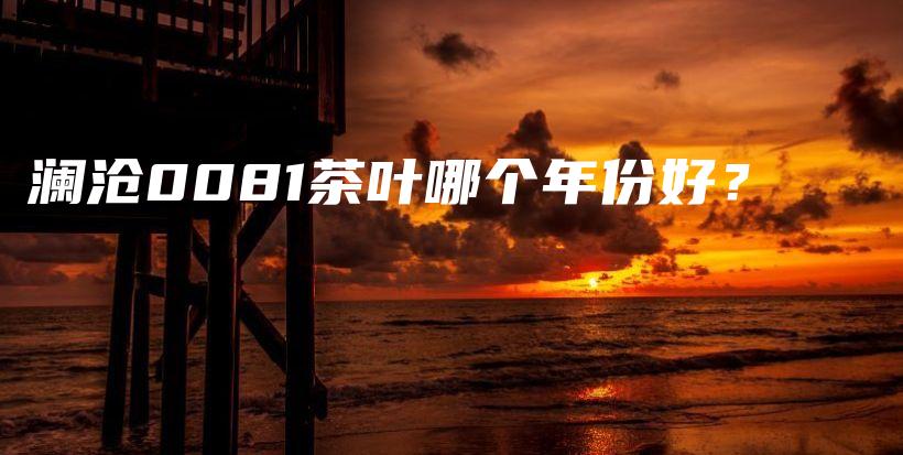 瀾滄0081茶葉哪個(gè)年份好？插圖