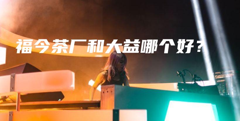 福今茶廠和大益哪個(gè)好？插圖