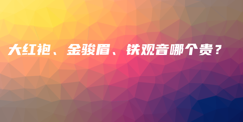 大紅袍、金駿眉、鐵觀音哪個(gè)貴？插圖