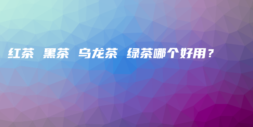 紅茶 黑茶 烏龍茶 綠茶哪個好用？插圖
