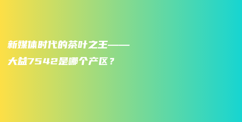 新媒體時(shí)代的茶葉之王——大益7542是哪個(gè)產(chǎn)區(qū)？插圖