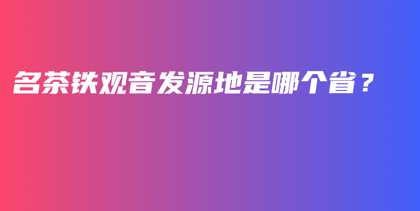 名茶鐵觀(guān)音發(fā)源地是哪個(gè)省？插圖