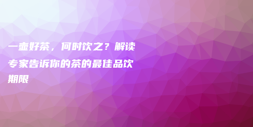一壺好茶，何時飲之？解讀專家告訴你的茶的最佳品飲期限插圖