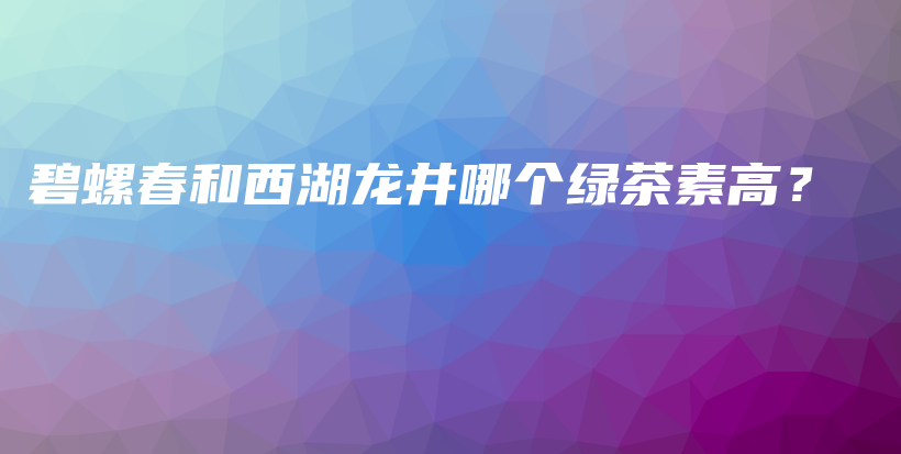 碧螺春和西湖龍井哪個綠茶素高？插圖