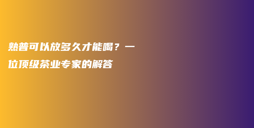 熟普可以放多久才能喝？一位頂級茶業(yè)專家的解答插圖