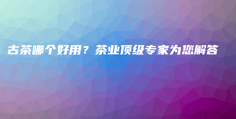 古茶哪個(gè)好用？茶業(yè)頂級(jí)專家為您解答插圖