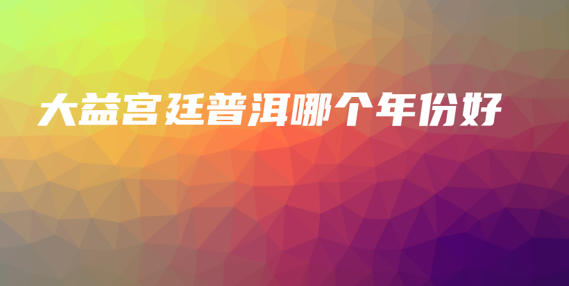 大益宮廷普洱哪個年份好插圖