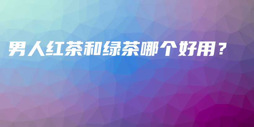 男人紅茶和綠茶哪個好用？插圖