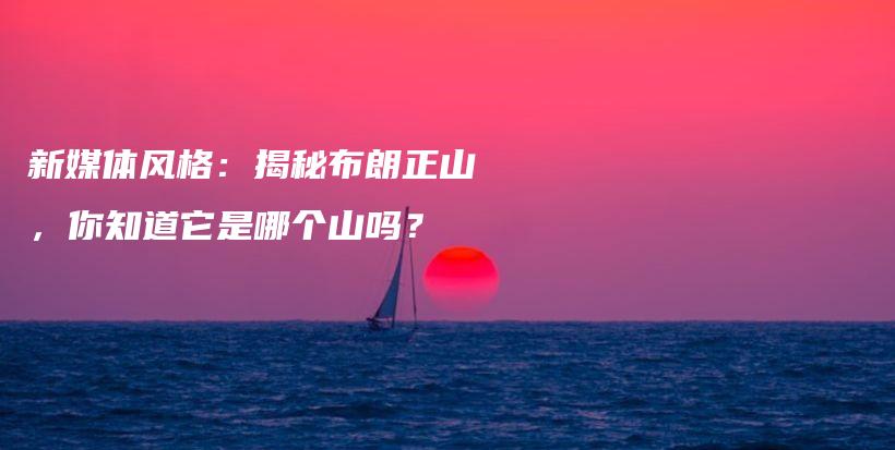 新媒體風(fēng)格：揭秘布朗正山，你知道它是哪個(gè)山嗎？插圖