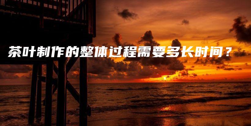 茶葉制作的整體過程需要多長時間？插圖