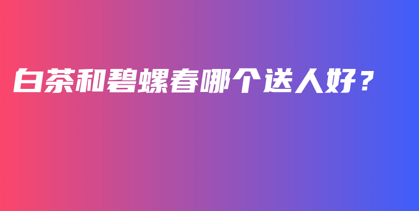 白茶和碧螺春哪個送人好？插圖