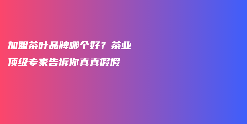 加盟茶葉品牌哪個好？茶業(yè)頂級專家告訴你真真假假插圖