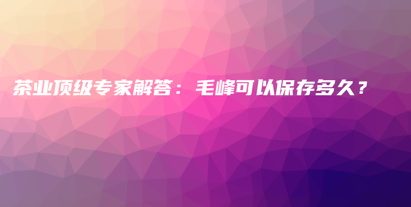 茶業(yè)頂級專家解答：毛峰可以保存多久？插圖