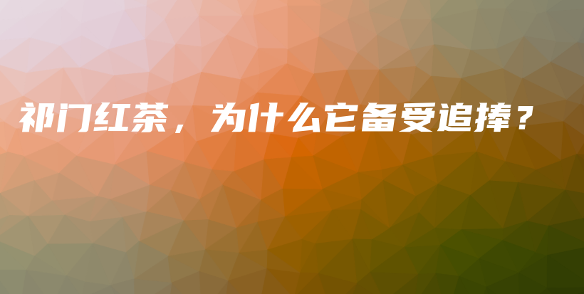 祁門紅茶，為什么它備受追捧？插圖