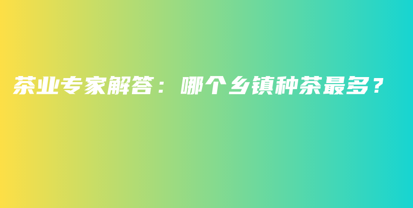 茶業(yè)專(zhuān)家解答：哪個(gè)鄉(xiāng)鎮(zhèn)種茶最多？插圖