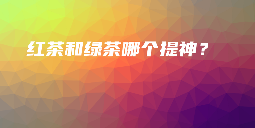 紅茶和綠茶哪個提神？插圖