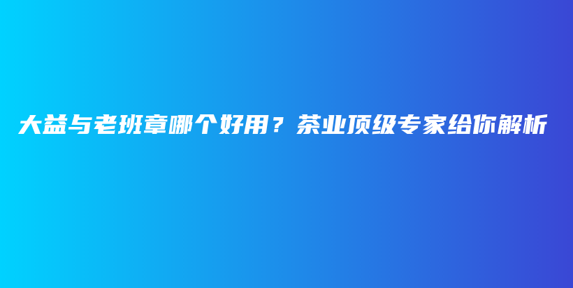 大益與老班章哪個好用？茶業(yè)頂級專家給你解析插圖