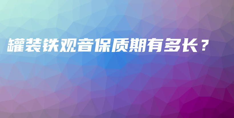 罐裝鐵觀音保質(zhì)期有多長(zhǎng)？插圖
