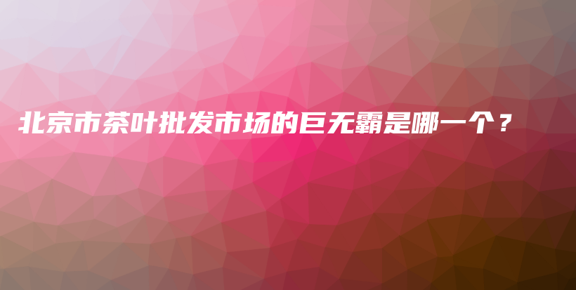 北京市茶葉批發(fā)市場(chǎng)的巨無(wú)霸是哪一個(gè)？插圖