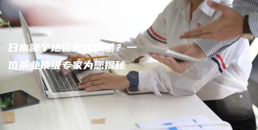 日本哪個(gè)地區(qū)喜歡喝茶？一位茶業(yè)頂級專家為您揭秘插圖