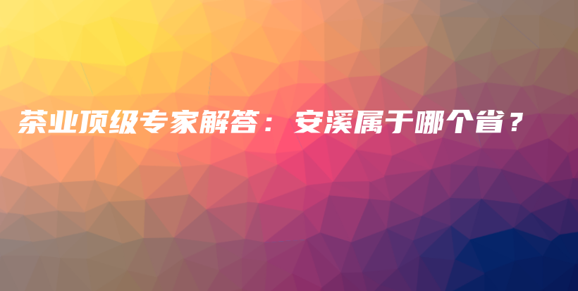 茶業(yè)頂級(jí)專家解答：安溪屬于哪個(gè)省？插圖