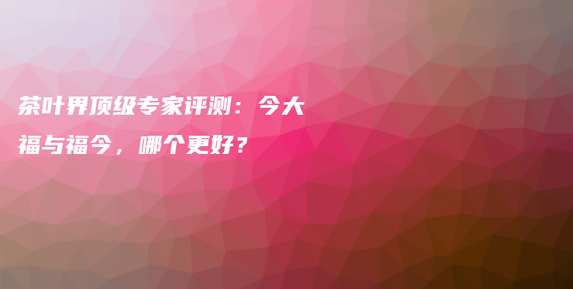 茶葉界頂級(jí)專家評(píng)測(cè)：今大福與福今，哪個(gè)更好？插圖