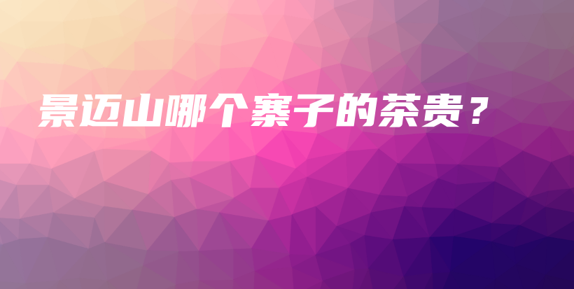 景邁山哪個(gè)寨子的茶貴？插圖