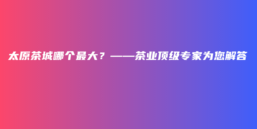太原茶城哪個最大？——茶業(yè)頂級專家為您解答插圖