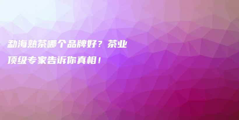 勐海熟茶哪個(gè)品牌好？茶業(yè)頂級專家告訴你真相！插圖