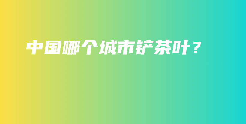 中國哪個城市鏟茶葉？插圖