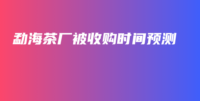 勐海茶廠被收購(gòu)時(shí)間預(yù)測(cè)插圖