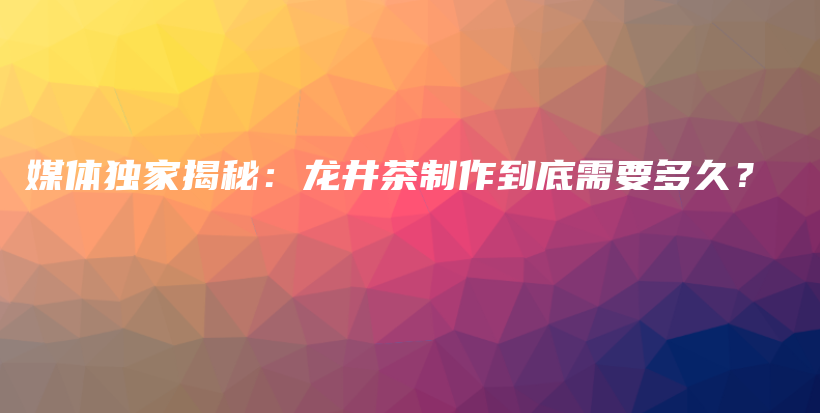 媒體獨(dú)家揭秘：龍井茶制作到底需要多久？插圖